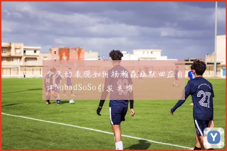 今天的表现如何杨瀚森幽默回应自评NobadSoSo引发共鸣