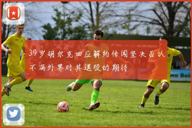 39岁胡尔克回应解约传闻坚决否认不满外界对其退役的期待