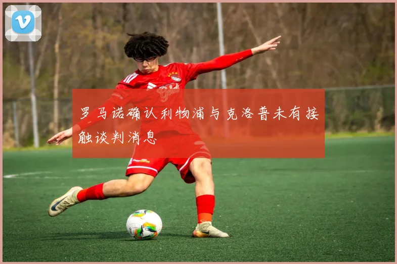 罗马诺确认利物浦与克洛普未有接触谈判消息