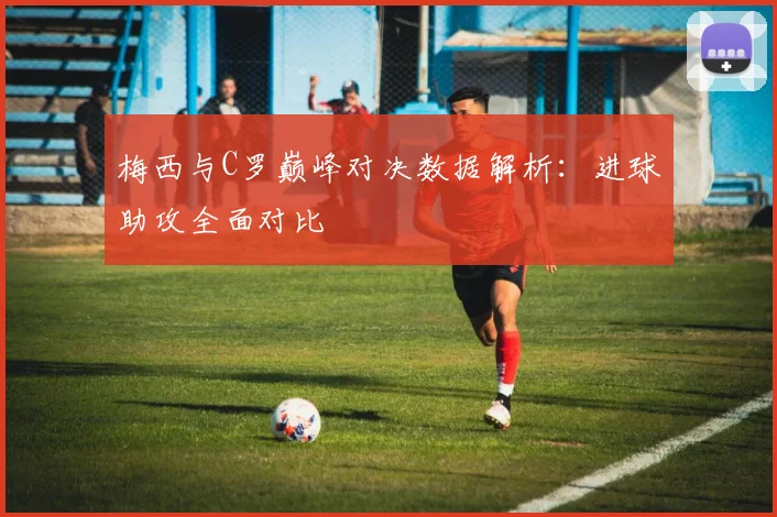 梅西与C罗巅峰对决数据解析：进球助攻全面对比