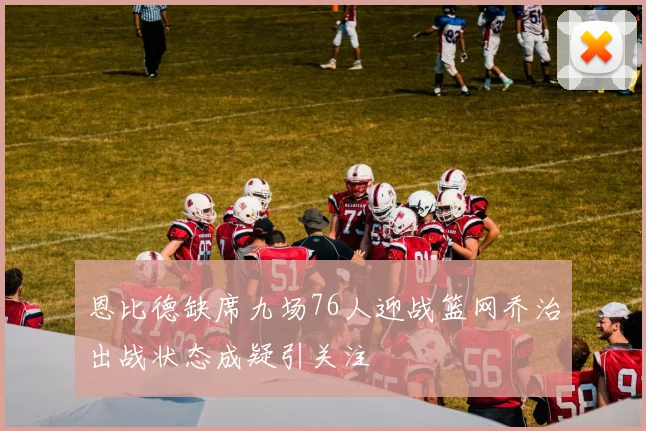 恩比德缺席九场76人迎战篮网乔治出战状态成疑引关注