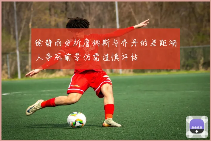 徐静雨分析詹姆斯与乔丹的差距湖人争冠前景仍需谨慎评估