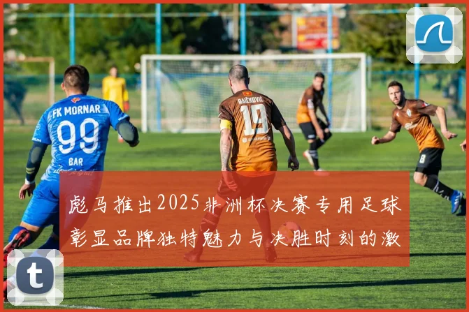 彪马推出2025非洲杯决赛专用足球彰显品牌独特魅力与决胜时刻的激情