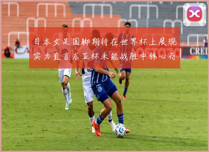 日本女足国脚期待在世界杯上展现实力直言东亚杯未能战胜中韩心存不甘