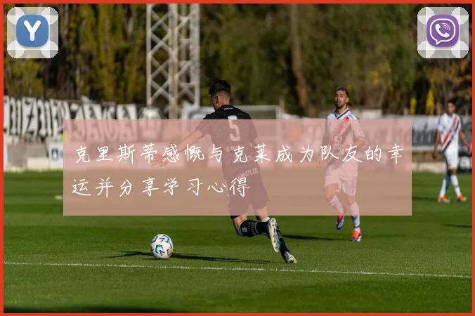 克里斯蒂感慨与克莱成为队友的幸运并分享学习心得