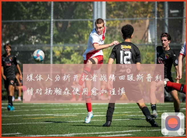 媒体人分析开拓者战绩回暖斯普利特对杨瀚森使用愈加谨慎