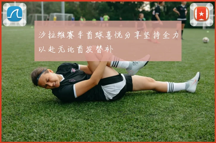 沙拉维赛季首球喜悦分享坚持全力以赴无论首发替补