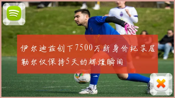 伊尔迪兹创下7500万新身价纪录居勒尔仅保持5天的辉煌瞬间