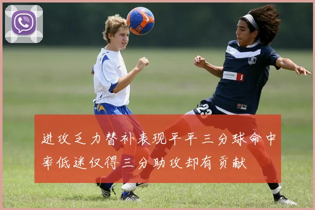 进攻乏力替补表现平平三分球命中率低迷仅得三分助攻却有贡献