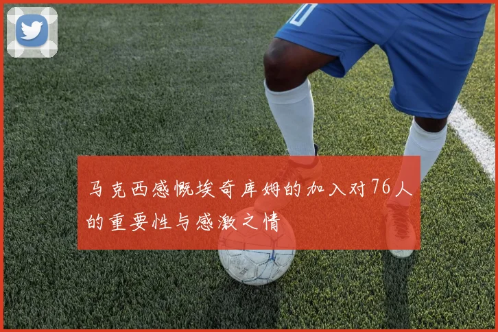 马克西感慨埃奇库姆的加入对76人的重要性与感激之情