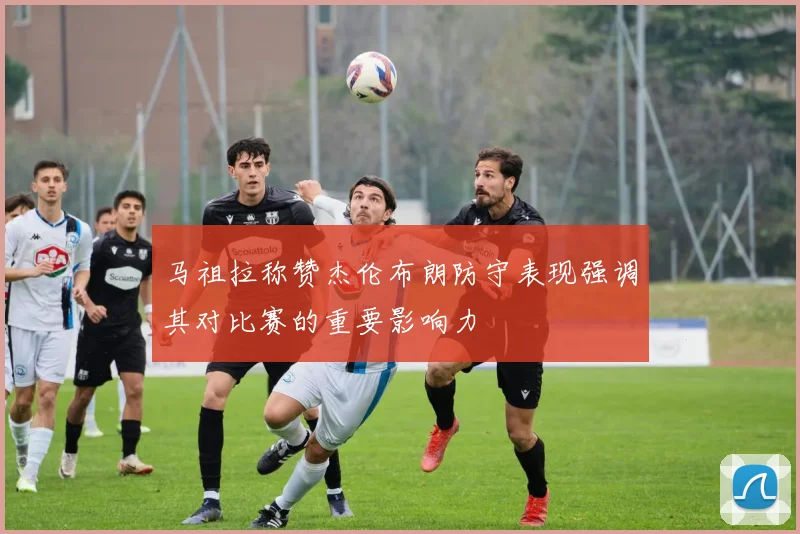 马祖拉称赞杰伦布朗防守表现强调其对比赛的重要影响力