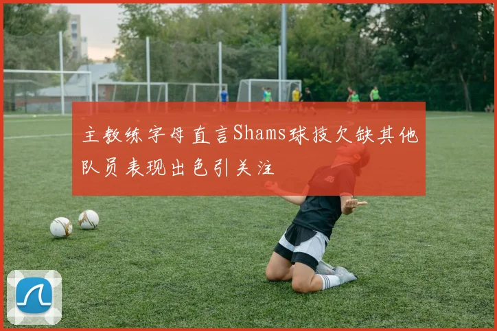 主教练字母直言Shams球技欠缺其他队员表现出色引关注