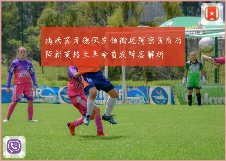 梅西苏牙德保罗领衔迈阿密国际对阵新英格兰革命首发阵容解析