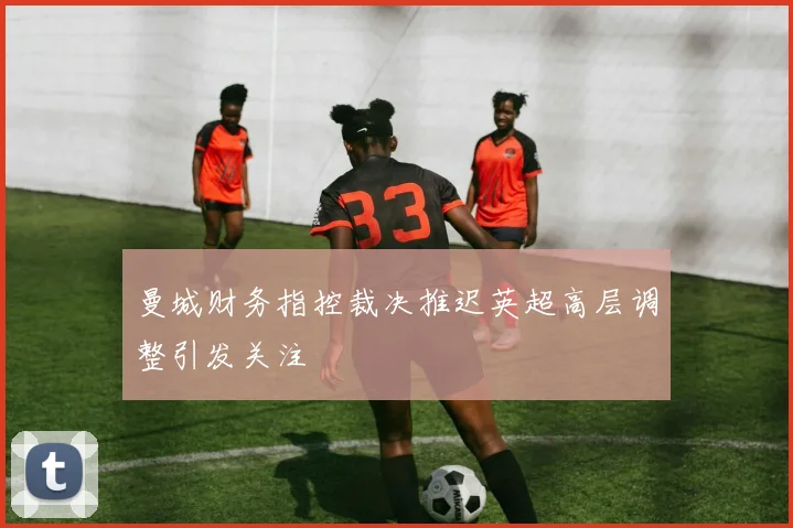 曼城财务指控裁决推迟英超高层调整引发关注