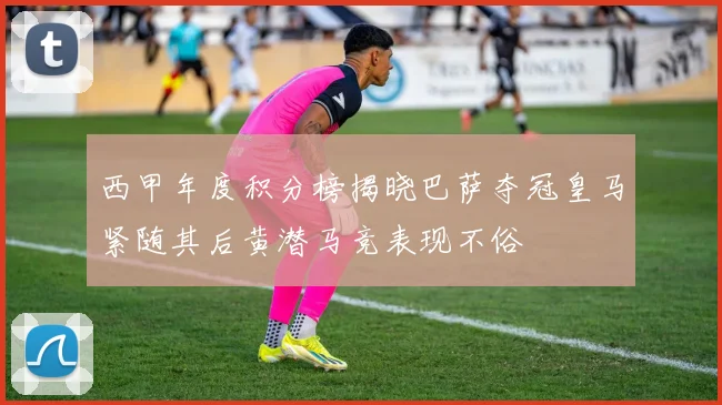 西甲年度积分榜揭晓巴萨夺冠皇马紧随其后黄潜马竞表现不俗