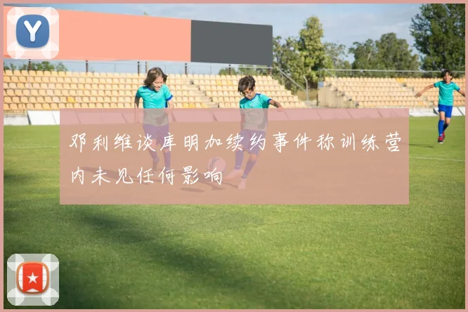 邓利维谈库明加续约事件称训练营内未见任何影响